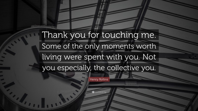 Henry Rollins Quote: “Thank you for touching me. Some of the only moments worth living were spent with you. Not you especially, the collective you.”