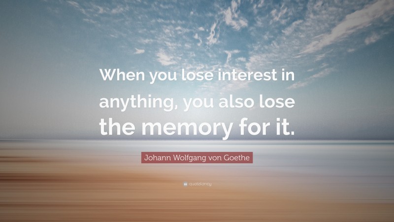 Johann Wolfgang von Goethe Quote: “When you lose interest in anything, you also lose the memory for it.”