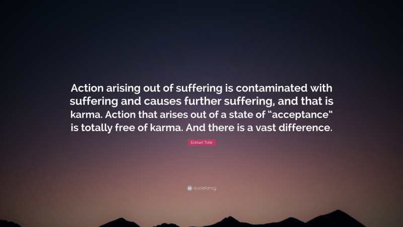 Eckhart Tolle Quote: “Action arising out of suffering is contaminated with suffering and causes further suffering, and that is karma. Action that arises out of a state of “acceptance” is totally free of karma. And there is a vast difference.”