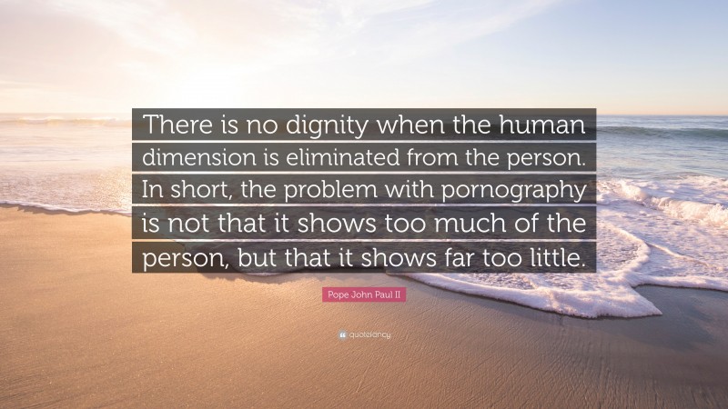 Pope John Paul II Quote: “There is no dignity when the human dimension is eliminated from the person. In short, the problem with pornography is not that it shows too much of the person, but that it shows far too little.”