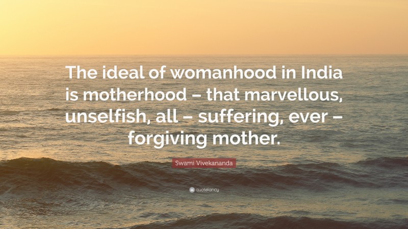 Swami Vivekananda Quote: “The ideal of womanhood in India is motherhood – that marvellous, unselfish, all – suffering, ever – forgiving mother.”