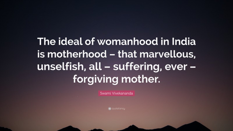 Swami Vivekananda Quote: “The ideal of womanhood in India is motherhood – that marvellous, unselfish, all – suffering, ever – forgiving mother.”