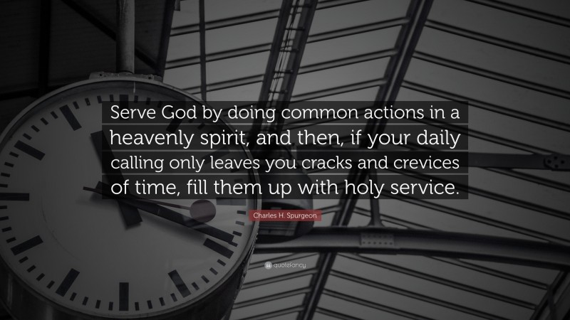Charles H. Spurgeon Quote: “Serve God by doing common actions in a heavenly spirit, and then, if your daily calling only leaves you cracks and crevices of time, fill them up with holy service.”