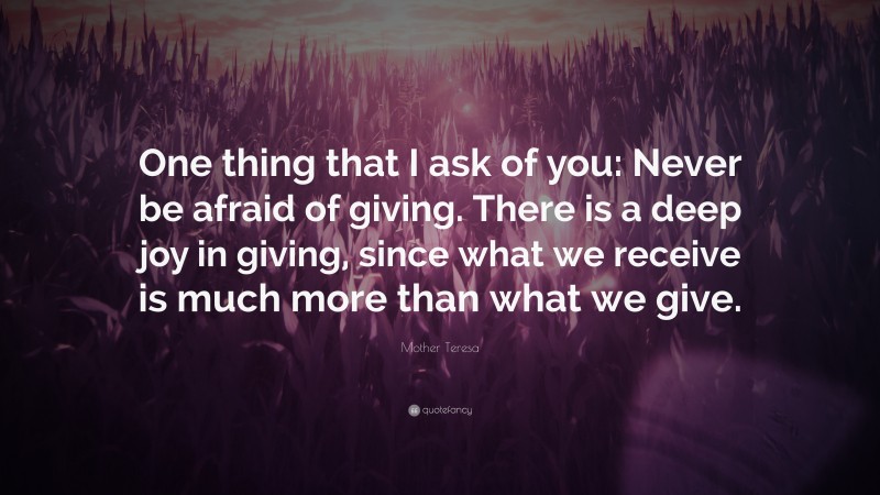 Mother Teresa Quote: “One thing that I ask of you: Never be afraid of giving. There is a deep joy in giving, since what we receive is much more than what we give.”