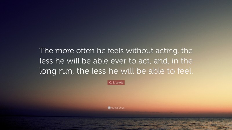 C. S. Lewis Quote: “The more often he feels without acting, the less he will be able ever to act, and, in the long run, the less he will be able to feel.”