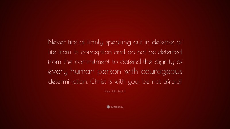 Pope John Paul II Quote: “Never tire of firmly speaking out in defense of life from its conception and do not be deterred from the commitment to defend the dignity of every human person with courageous determination. Christ is with you: be not afraid!”