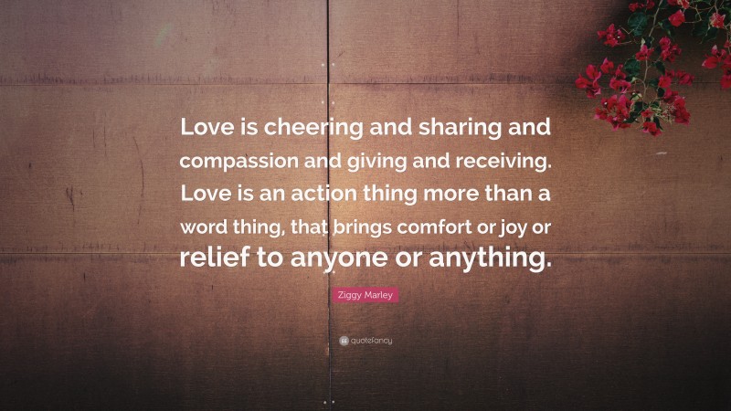 Ziggy Marley Quote: “Love is cheering and sharing and compassion and giving and receiving. Love is an action thing more than a word thing, that brings comfort or joy or relief to anyone or anything.”
