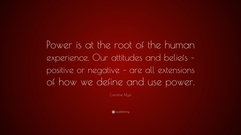 Caroline Myss Quote: “Power is at the root of the human experience. Our attitudes and beliefs – positive or negative – are all extensions of how we define and use power.”