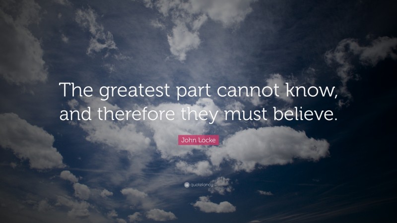 John Locke Quote: “The greatest part cannot know, and therefore they must believe.”