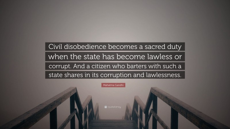 Mahatma Gandhi Quote: “Civil disobedience becomes a sacred duty when the state has become lawless or corrupt. And a citizen who barters with such a state shares in its corruption and lawlessness.”