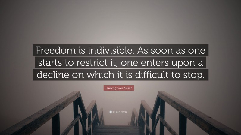 Ludwig von Mises Quote: “Freedom is indivisible. As soon as one starts to restrict it, one enters upon a decline on which it is difficult to stop.”