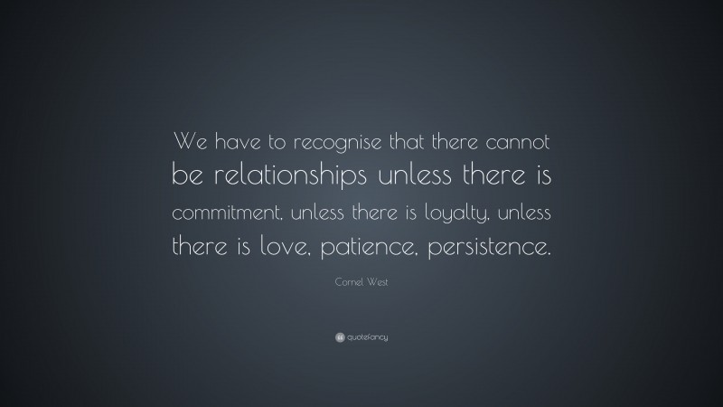 Cornel West Quote: “We have to recognise that there cannot be relationships unless there is commitment, unless there is loyalty, unless there is love, patience, persistence.”