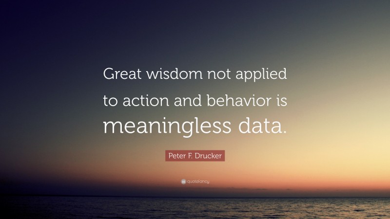 Peter F. Drucker Quote: “Great wisdom not applied to action and behavior is meaningless data.”