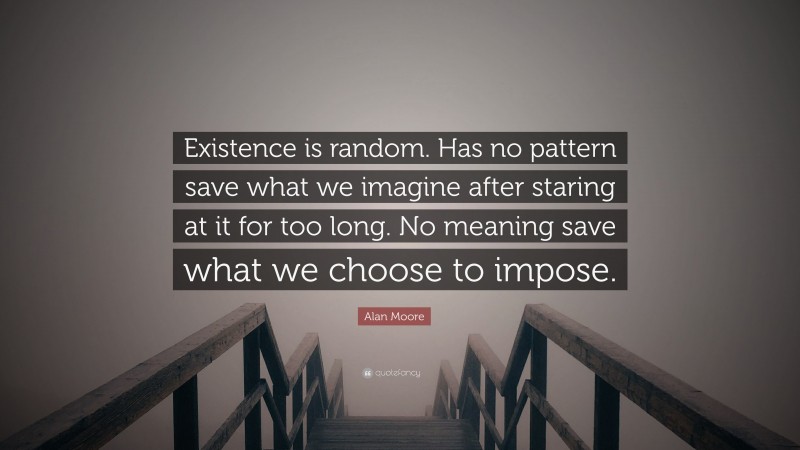 Alan Moore Quote: “Existence is random. Has no pattern save what we imagine after staring at it for too long. No meaning save what we choose to impose.”