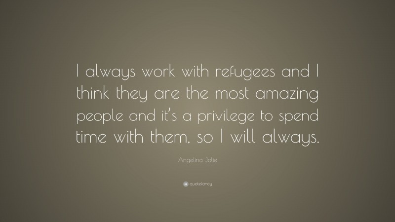 Angelina Jolie Quote: “I always work with refugees and I think they are the most amazing people and it’s a privilege to spend time with them, so I will always.”