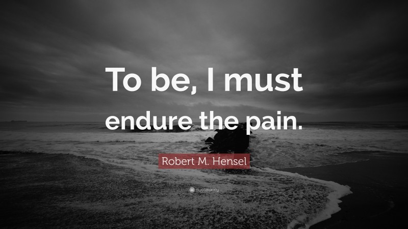 Robert M. Hensel Quote: “To be, I must endure the pain.”