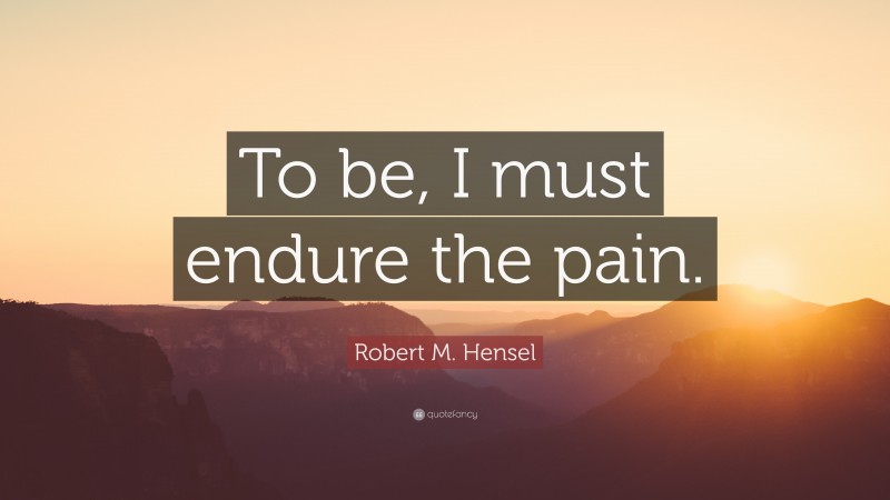 Robert M. Hensel Quote: “To be, I must endure the pain.”