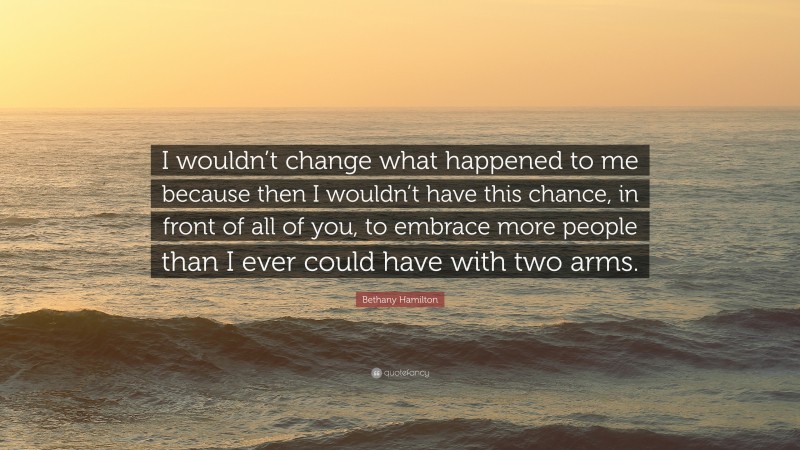 Bethany Hamilton Quote: “I wouldn’t change what happened to me because then I wouldn’t have this chance, in front of all of you, to embrace more people than I ever could have with two arms.”