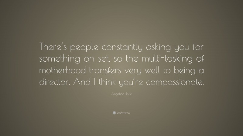 Angelina Jolie Quote: “There’s people constantly asking you for something on set, so the multi-tasking of motherhood transfers very well to being a director. And I think you’re compassionate.”