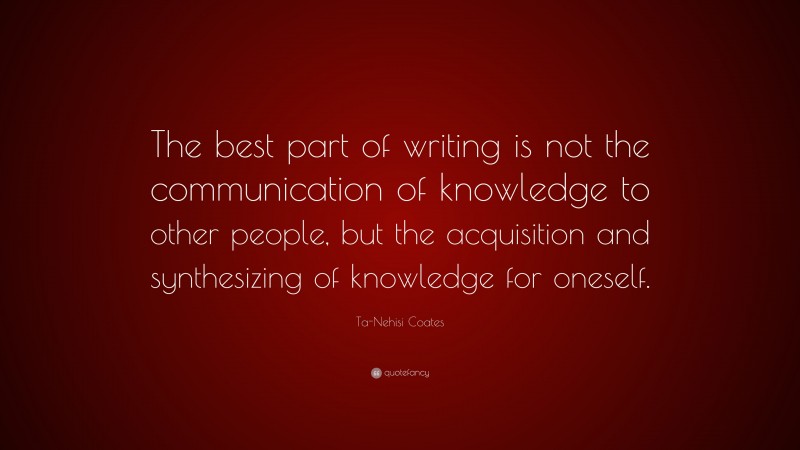 Ta-Nehisi Coates Quote: “The best part of writing is not the communication of knowledge to other people, but the acquisition and synthesizing of knowledge for oneself.”
