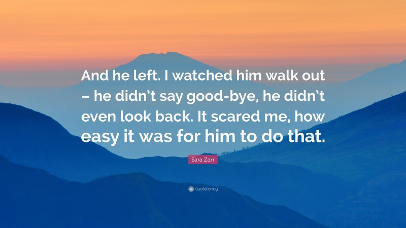 Sara Zarr Quote: “And he left. I watched him walk out – he didn’t say good-bye, he didn’t even look back. It scared me, how easy it was for him to do that.”