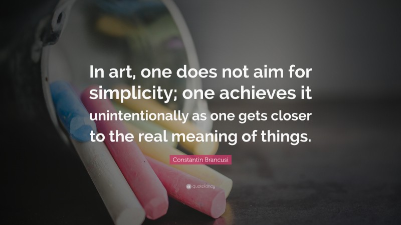 Constantin Brancusi Quote: “In art, one does not aim for simplicity; one achieves it unintentionally as one gets closer to the real meaning of things.”