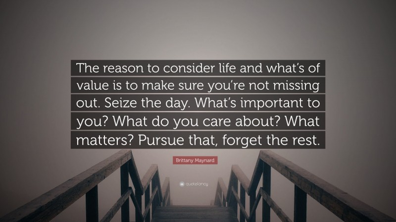 Brittany Maynard Quote: “The reason to consider life and what’s of value is to make sure you’re not missing out. Seize the day. What’s important to you? What do you care about? What matters? Pursue that, forget the rest.”