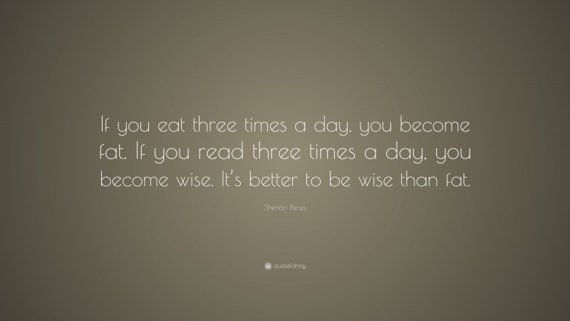 Shimon Peres Quote: “If you eat three times a day, you become fat. If you read three times a day, you become wise. It’s better to be wise than fat.”