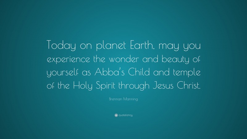 Brennan Manning Quote: “Today on planet Earth, may you experience the wonder and beauty of yourself as Abba’s Child and temple of the Holy Spirit through Jesus Christ.”
