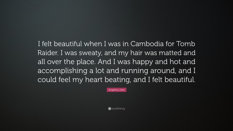 Angelina Jolie Quote: “I felt beautiful when I was in Cambodia for Tomb Raider. I was sweaty, and my hair was matted and all over the place. And I was happy and hot and accomplishing a lot and running around, and I could feel my heart beating, and I felt beautiful.”