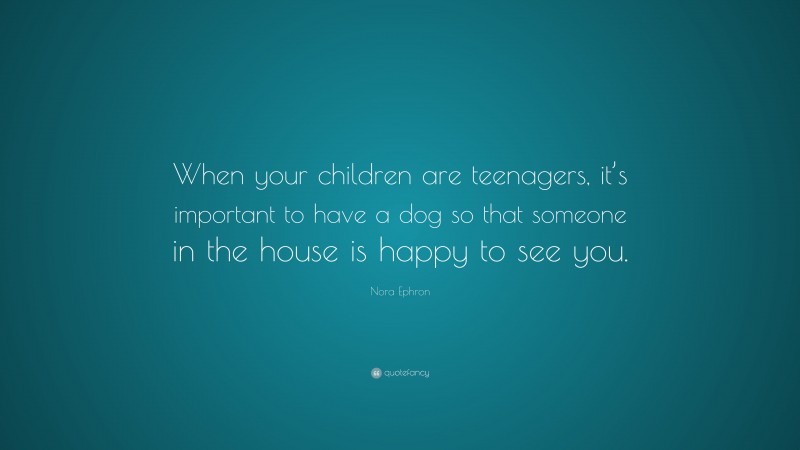 Nora Ephron Quote: “When your children are teenagers, it’s important to have a dog so that someone in the house is happy to see you.”