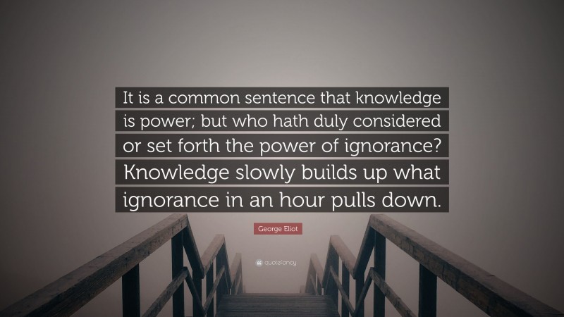 George Eliot Quote: “It is a common sentence that knowledge is power; but who hath duly considered or set forth the power of ignorance? Knowledge slowly builds up what ignorance in an hour pulls down.”