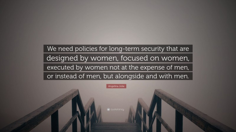 Angelina Jolie Quote: “We need policies for long-term security that are designed by women, focused on women, executed by women not at the expense of men, or instead of men, but alongside and with men.”