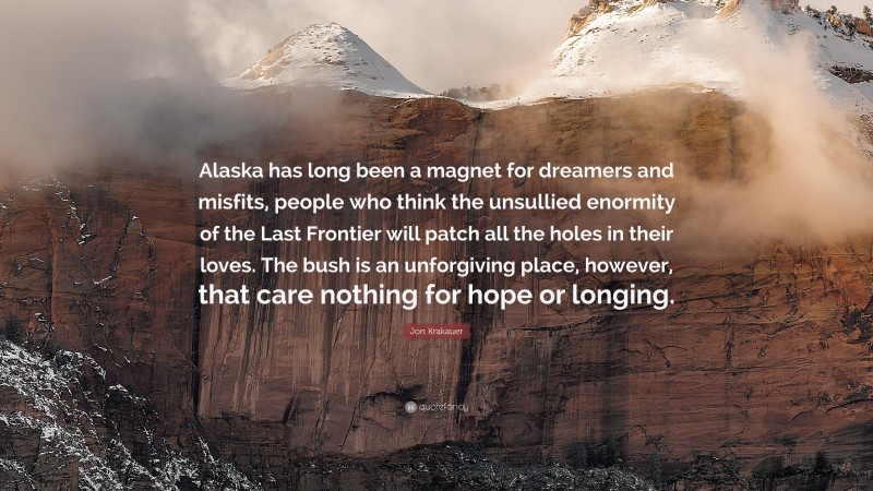 Jon Krakauer Quote: “Alaska has long been a magnet for dreamers and misfits, people who think the unsullied enormity of the Last Frontier will patch all the holes in their loves. The bush is an unforgiving place, however, that care nothing for hope or longing.”