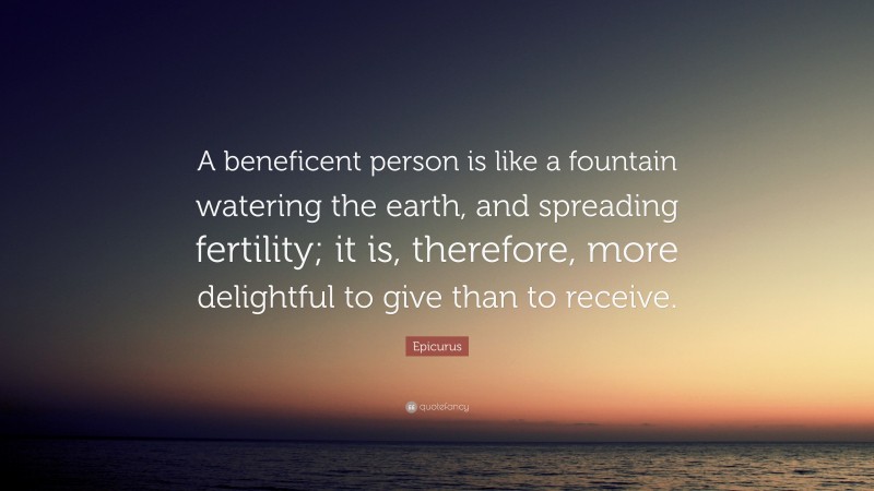 Epicurus Quote: “A beneficent person is like a fountain watering the earth, and spreading fertility; it is, therefore, more delightful to give than to receive.”
