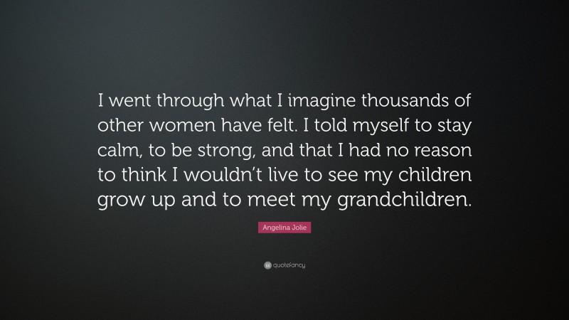 Angelina Jolie Quote: “I went through what I imagine thousands of other women have felt. I told myself to stay calm, to be strong, and that I had no reason to think I wouldn’t live to see my children grow up and to meet my grandchildren.”