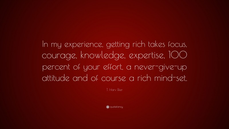 T. Harv Eker Quote: “In my experience, getting rich takes focus, courage, knowledge, expertise, 100 percent of your effort, a never-give-up attitude and of course a rich mind-set.”