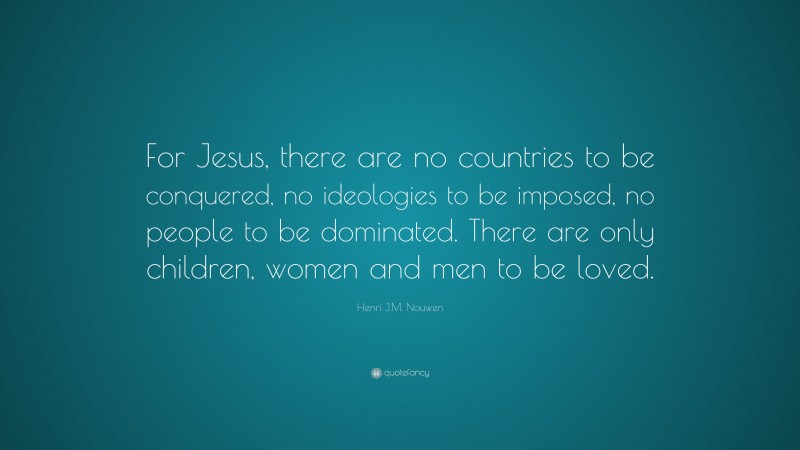 Henri J.M. Nouwen Quote: “For Jesus, there are no countries to be conquered, no ideologies to be imposed, no people to be dominated. There are only children, women and men to be loved.”