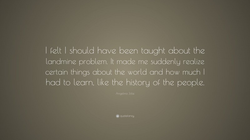 Angelina Jolie Quote: “I felt I should have been taught about the landmine problem. It made me suddenly realize certain things about the world and how much I had to learn, like the history of the people.”