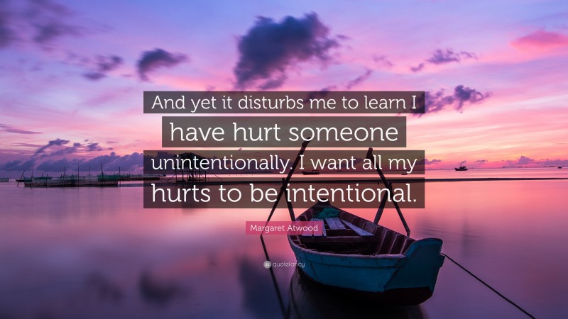 Margaret Atwood Quote: “And yet it disturbs me to learn I have hurt someone unintentionally. I want all my hurts to be intentional.”