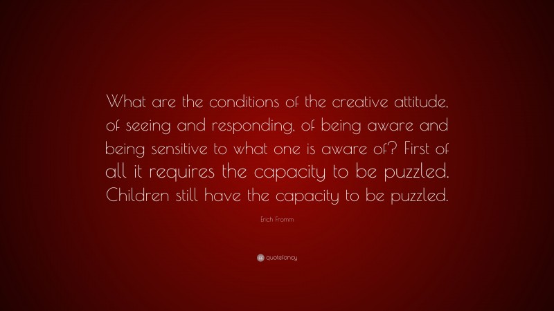 Erich Fromm Quote: “What are the conditions of the creative attitude, of seeing and responding, of being aware and being sensitive to what one is aware of? First of all it requires the capacity to be puzzled. Children still have the capacity to be puzzled.”