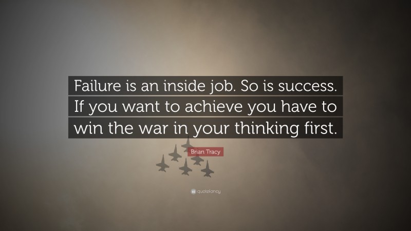 Brian Tracy Quote: “Failure is an inside job. So is success. If you want to achieve you have to win the war in your thinking first.”