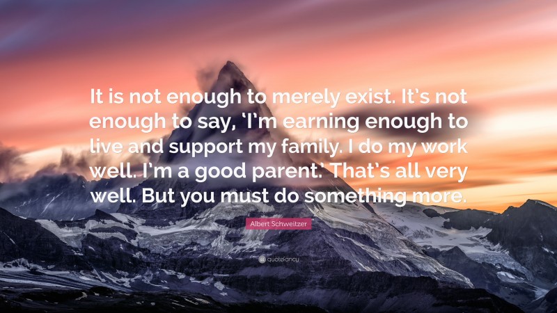 Albert Schweitzer Quote: “It is not enough to merely exist. It’s not enough to say, ‘I’m earning enough to live and support my family. I do my work well. I’m a good parent.’ That’s all very well. But you must do something more.”