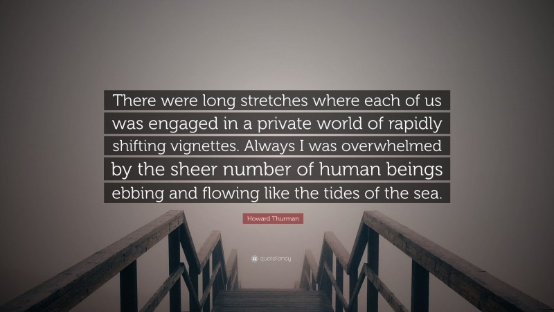 Howard Thurman Quote: “There were long stretches where each of us was engaged in a private world of rapidly shifting vignettes. Always I was overwhelmed by the sheer number of human beings ebbing and flowing like the tides of the sea.”