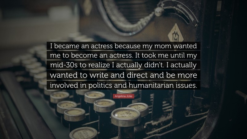 Angelina Jolie Quote: “I became an actress because my mom wanted me to become an actress. It took me until my mid-30s to realize I actually didn’t. I actually wanted to write and direct and be more involved in politics and humanitarian issues.”