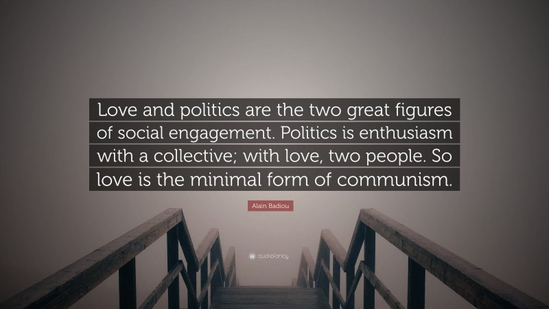 Alain Badiou Quote: “Love and politics are the two great figures of social engagement. Politics is enthusiasm with a collective; with love, two people. So love is the minimal form of communism.”