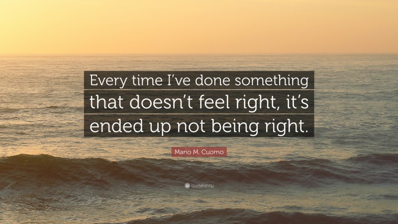 Mario M. Cuomo Quote: “Every time I’ve done something that doesn’t feel right, it’s ended up not being right.”