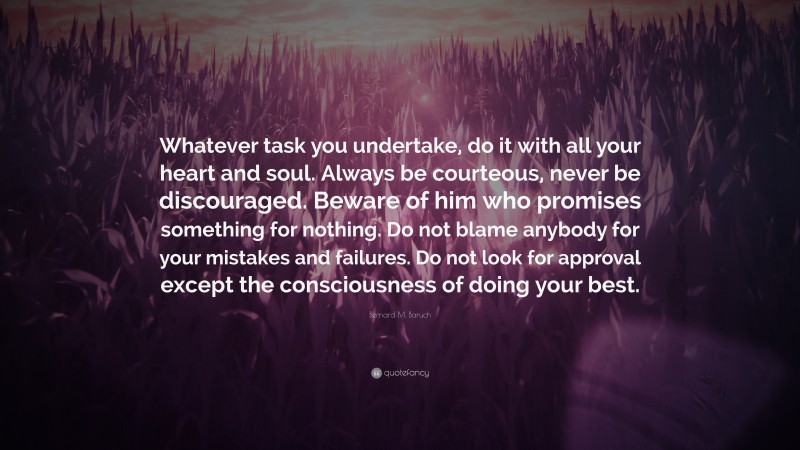 Bernard M. Baruch Quote: “Whatever task you undertake, do it with all your heart and soul. Always be courteous, never be discouraged. Beware of him who promises something for nothing. Do not blame anybody for your mistakes and failures. Do not look for approval except the consciousness of doing your best.”