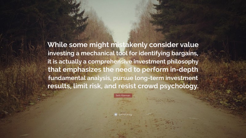 Seth Klarman Quote: “While some might mistakenly consider value investing a mechanical tool for identifying bargains, it is actually a comprehensive investment philosophy that emphasizes the need to perform in-depth fundamental analysis, pursue long-term investment results, limit risk, and resist crowd psychology.”