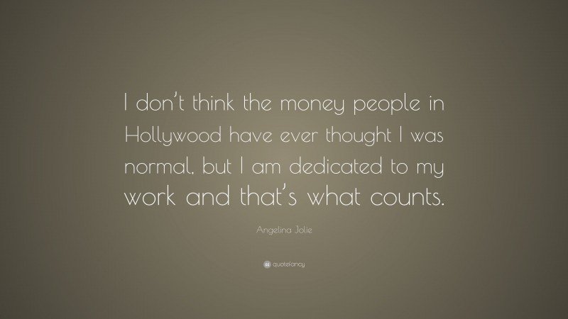 Angelina Jolie Quote: “I don’t think the money people in Hollywood have ever thought I was normal, but I am dedicated to my work and that’s what counts.”